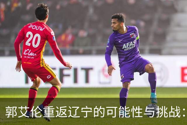 郭艾伦重返辽宁的可能性与挑战：三大关键阻碍亟待解决！