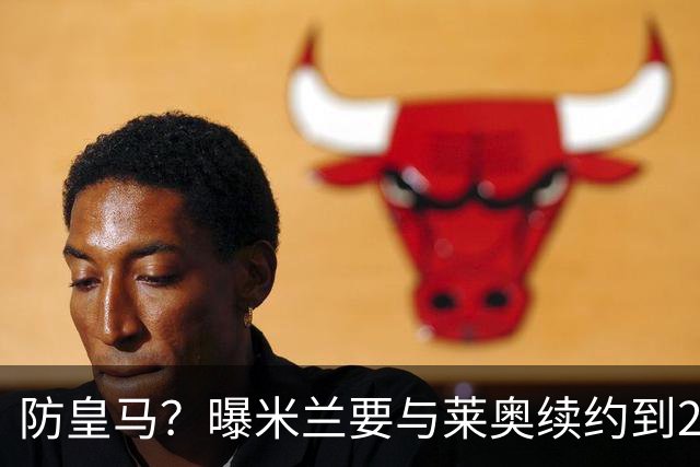 防皇马？曝米兰要与莱奥续约到2027 违约金升到2亿